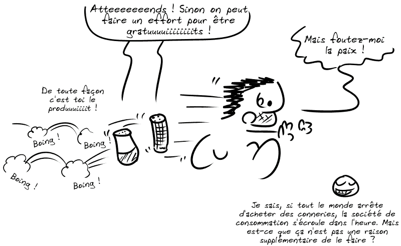 Des enceintes connectées poursuivent Gee en sautillant : « Atteeeeeeends ! Sinon on peut faire un effort pour être gratuuuuiiiiiiiits ! De toute façon c'est toi le produuuiiiit ! » Gee court, effrayé : « Mais foutez-moi la paix ! » Le smiley, avec un sourire ironique : « Je sais, si tout le monde arrête d'acheter des conneries, la société de consommation s'écroule dans l'heure. Mais est-ce que ça n'est pas une raison supplémentaire de le faire ? »